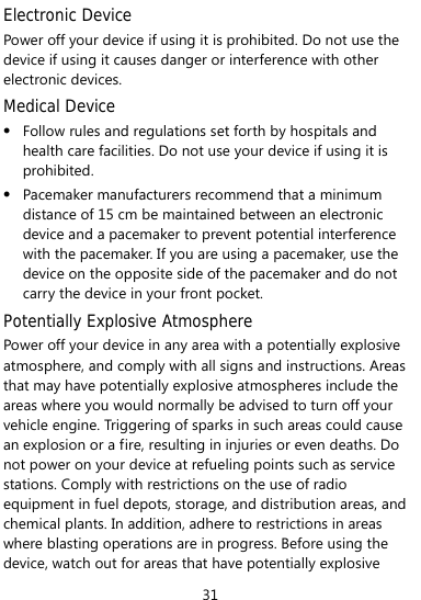  31 Electronic Device Power off your device if using it is prohibited. Do not use the device if using it causes danger or interference with other electronic devices. Medical Device z Follow rules and regulations set forth by hospitals and health care facilities. Do not use your device if using it is prohibited. z Pacemaker manufacturers recommend that a minimum distance of 15 cm be maintained between an electronic device and a pacemaker to prevent potential interference with the pacemaker. If you are using a pacemaker, use the device on the opposite side of the pacemaker and do not carry the device in your front pocket. Potentially Explosive Atmosphere Power off your device in any area with a potentially explosive atmosphere, and comply with all signs and instructions. Areas that may have potentially explosive atmospheres include the areas where you would normally be advised to turn off your vehicle engine. Triggering of sparks in such areas could cause an explosion or a fire, resulting in injuries or even deaths. Do not power on your device at refueling points such as service stations. Comply with restrictions on the use of radio equipment in fuel depots, storage, and distribution areas, and chemical plants. In addition, adhere to restrictions in areas where blasting operations are in progress. Before using the device, watch out for areas that have potentially explosive 
