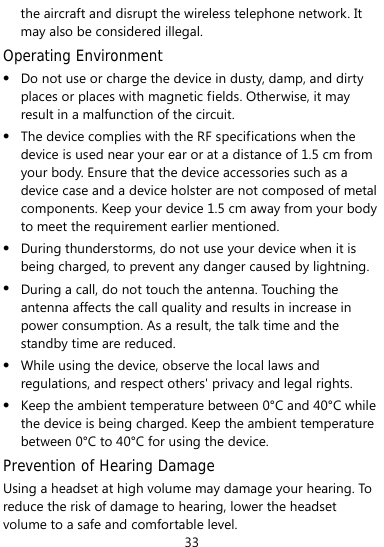  33 the aircraft and disrupt the wireless telephone network. It may also be considered illegal.   Operating Environment z Do not use or charge the device in dusty, damp, and dirty places or places with magnetic fields. Otherwise, it may result in a malfunction of the circuit. z The device complies with the RF specifications when the device is used near your ear or at a distance of 1.5 cm from your body. Ensure that the device accessories such as a device case and a device holster are not composed of metal components. Keep your device 1.5 cm away from your body to meet the requirement earlier mentioned. z During thunderstorms, do not use your device when it is being charged, to prevent any danger caused by lightning. z During a call, do not touch the antenna. Touching the antenna affects the call quality and results in increase in power consumption. As a result, the talk time and the standby time are reduced. z While using the device, observe the local laws and regulations, and respect others&apos; privacy and legal rights. z Keep the ambient temperature between 0°C and 40°C while the device is being charged. Keep the ambient temperature between 0°C to 40°C for using the device. Prevention of Hearing Damage Using a headset at high volume may damage your hearing. To reduce the risk of damage to hearing, lower the headset volume to a safe and comfortable level. 