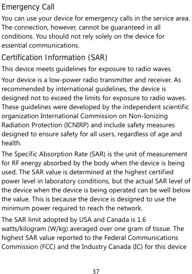  37 Emergency Call You can use your device for emergency calls in the service area. The connection, however, cannot be guaranteed in all conditions. You should not rely solely on the device for essential communications. Certification Information (SAR) This device meets guidelines for exposure to radio waves. Your device is a low-power radio transmitter and receiver. As recommended by international guidelines, the device is designed not to exceed the limits for exposure to radio waves. These guidelines were developed by the independent scientific organization International Commission on Non-Ionizing Radiation Protection (ICNIRP) and include safety measures designed to ensure safety for all users, regardless of age and health.  The Specific Absorption Rate (SAR) is the unit of measurement for RF energy absorbed by the body when the device is being used. The SAR value is determined at the highest certified power level in laboratory conditions, but the actual SAR level of the device when the device is being operated can be well below the value. This is because the device is designed to use the minimum power required to reach the network. The SAR limit adopted by USA and Canada is 1.6 watts/kilogram (W/kg) averaged over one gram of tissue. The highest SAR value reported to the Federal Communications Commission (FCC) and the Industry Canada (IC) for this device 