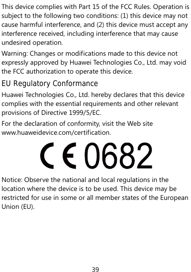  39 This device complies with Part 15 of the FCC Rules. Operation is subject to the following two conditions: (1) this device may not cause harmful interference, and (2) this device must accept any interference received, including interference that may cause undesired operation. Warning: Changes or modifications made to this device not expressly approved by Huawei Technologies Co., Ltd. may void the FCC authorization to operate this device. EU Regulatory Conformance Huawei Technologies Co., Ltd. hereby declares that this device complies with the essential requirements and other relevant provisions of Directive 1999/5/EC. For the declaration of conformity, visit the Web site www.huaweidevice.com/certification.   Notice: Observe the national and local regulations in the location where the device is to be used. This device may be restricted for use in some or all member states of the European Union (EU).     