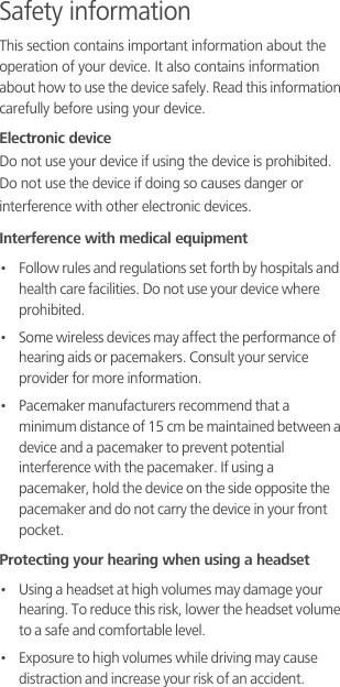 Safety informationThis section contains important information about the operation of your device. It also contains information about how to use the device safely. Read this information carefully before using your device.Electronic deviceDo not use your device if using the device is prohibited. Do not use the device if doing so causes danger or interference with other electronic devices.Interference with medical equipment•   Follow rules and regulations set forth by hospitals and health care facilities. Do not use your device where prohibited.•   Some wireless devices may affect the performance of hearing aids or pacemakers. Consult your service provider for more information.•   Pacemaker manufacturers recommend that a minimum distance of 15 cm be maintained between a device and a pacemaker to prevent potential interference with the pacemaker. If using a pacemaker, hold the device on the side opposite the pacemaker and do not carry the device in your front pocket.Protecting your hearing when using a headset•   Using a headset at high volumes may damage your hearing. To reduce this risk, lower the headset volume to a safe and comfortable level.•   Exposure to high volumes while driving may cause distraction and increase your risk of an accident.