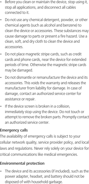 •   Before you clean or maintain the device, stop using it, stop all applications, and disconnect all cables connected to it.•   Do not use any chemical detergent, powder, or other chemical agents (such as alcohol and benzene) to clean the device or accessories. These substances may cause damage to parts or present a fire hazard. Use a clean, soft, and dry cloth to clean the device and accessories.•   Do not place magnetic stripe cards, such as credit cards and phone cards, near the device for extended periods of time. Otherwise the magnetic stripe cards may be damaged.•   Do not dismantle or remanufacture the device and its accessories. This voids the warranty and releases the manufacturer from liability for damage. In case of damage, contact an authorized service center for assistance or repair.•   If the device screen is broken in a collision, immediately stop using the device. Do not touch or attempt to remove the broken parts. Promptly contact an authorized service center. Emergency callsThe availability of emergency calls is subject to your cellular network quality, service provider policy, and local laws and regulations. Never rely solely on your device for critical communications like medical emergencies.Environmental protection•   The device and its accessories (if included), such as the power adapter, headset, and battery should not be disposed of with household garbage. 