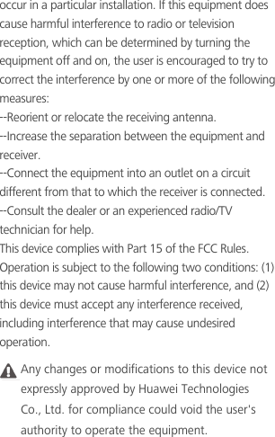 occur in a particular installation. If this equipment does cause harmful interference to radio or television reception, which can be determined by turning the equipment off and on, the user is encouraged to try to correct the interference by one or more of the following measures:--Reorient or relocate the receiving antenna.--Increase the separation between the equipment andreceiver.--Connect the equipment into an outlet on a circuit different from that to which the receiver is connected.--Consult the dealer or an experienced radio/TV technician for help.This device complies with Part 15 of the FCC Rules.Operation is subject to the following two conditions: (1) this device may not cause harmful interference, and (2) this device must accept any interference received, including interference that may cause undesired operation.Caution Any changes or modifications to this device notexpressly approved by Huawei TechnologiesCo., Ltd. for compliance could void the user&apos;sauthority to operate the equipment.