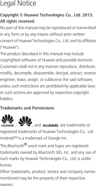 Legal NoticeCopyright © Huawei Technologies Co., Ltd. 2013. All rights reserved.No part of this manual may be reproduced or transmitted in any form or by any means without prior written consent of Huawei Technologies Co., Ltd. and its affiliates (&quot;Huawei&quot;).The product described in this manual may include copyrighted software of Huawei and possible licensors. Customers shall not in any manner reproduce, distribute, modify, decompile, disassemble, decrypt, extract, reverse engineer, lease, assign, or sublicense the said software, unless such restrictions are prohibited by applicable laws or such actions are approved by respective copyright holders.Trademarks and Permissions,  , and   are trademarks or registered trademarks of Huawei Technologies Co., Ltd.Android™ is a trademark of Google Inc.The Bluetooth® word mark and logos are registered trademarks owned by Bluetooth SIG, Inc. and any use of such marks by Huawei Technologies Co., Ltd. is under license. Other trademarks, product, service and company names mentioned may be the property of their respective owners.