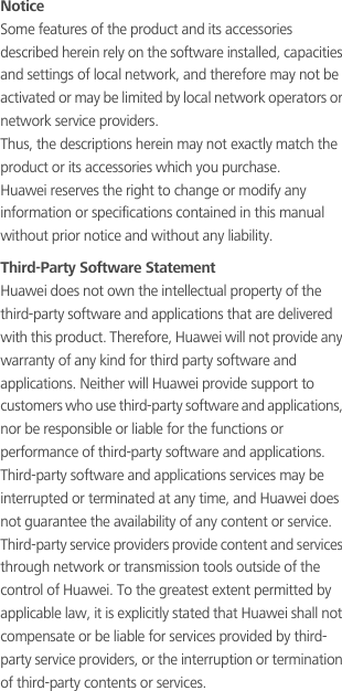 NoticeSome features of the product and its accessories described herein rely on the software installed, capacities and settings of local network, and therefore may not be activated or may be limited by local network operators or network service providers.Thus, the descriptions herein may not exactly match the product or its accessories which you purchase.Huawei reserves the right to change or modify any information or specifications contained in this manual without prior notice and without any liability.Third-Party Software StatementHuawei does not own the intellectual property of the third-party software and applications that are delivered with this product. Therefore, Huawei will not provide any warranty of any kind for third party software and applications. Neither will Huawei provide support to customers who use third-party software and applications, nor be responsible or liable for the functions or performance of third-party software and applications.Third-party software and applications services may be interrupted or terminated at any time, and Huawei does not guarantee the availability of any content or service. Third-party service providers provide content and services through network or transmission tools outside of the control of Huawei. To the greatest extent permitted by applicable law, it is explicitly stated that Huawei shall not compensate or be liable for services provided by third-party service providers, or the interruption or termination of third-party contents or services.