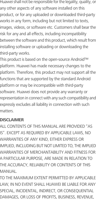 Huawei shall not be responsible for the legality, quality, or any other aspects of any software installed on this product, or for any uploaded or downloaded third-party works in any form, including but not limited to texts, images, videos, or software etc. Customers shall bear the risk for any and all effects, including incompatibility between the software and this product, which result from installing software or uploading or downloading the third-party works.This product is based on the open-source Android™ platform. Huawei has made necessary changes to the platform. Therefore, this product may not support all the functions that are supported by the standard Android platform or may be incompatible with third-party software. Huawei does not provide any warranty or representation in connect with any such compatibility and expressly excludes all liability in connection with such matters.DISCLAIMERALL CONTENTS OF THIS MANUAL ARE PROVIDED “AS IS”. EXCEPT AS REQUIRED BY APPLICABLE LAWS, NO WARRANTIES OF ANY KIND, EITHER EXPRESS OR IMPLIED, INCLUDING BUT NOT LIMITED TO, THE IMPLIED WARRANTIES OF MERCHANTABILITY AND FITNESS FOR A PARTICULAR PURPOSE, ARE MADE IN RELATION TO THE ACCURACY, RELIABILITY OR CONTENTS OF THIS MANUAL.TO THE MAXIMUM EXTENT PERMITTED BY APPLICABLE LAW, IN NO EVENT SHALL HUAWEI BE LIABLE FOR ANY SPECIAL, INCIDENTAL, INDIRECT, OR CONSEQUENTIAL DAMAGES, OR LOSS OF PROFITS, BUSINESS, REVENUE, 