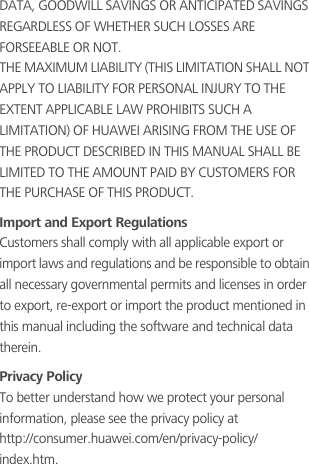 DATA, GOODWILL SAVINGS OR ANTICIPATED SAVINGS REGARDLESS OF WHETHER SUCH LOSSES ARE FORSEEABLE OR NOT.THE MAXIMUM LIABILITY (THIS LIMITATION SHALL NOT APPLY TO LIABILITY FOR PERSONAL INJURY TO THE EXTENT APPLICABLE LAW PROHIBITS SUCH A LIMITATION) OF HUAWEI ARISING FROM THE USE OF THE PRODUCT DESCRIBED IN THIS MANUAL SHALL BE LIMITED TO THE AMOUNT PAID BY CUSTOMERS FOR THE PURCHASE OF THIS PRODUCT.Import and Export RegulationsCustomers shall comply with all applicable export or import laws and regulations and be responsible to obtain all necessary governmental permits and licenses in order to export, re-export or import the product mentioned in this manual including the software and technical data therein.Privacy PolicyTo better understand how we protect your personal information, please see the privacy policy at                   http://consumer.huawei.com/en/privacy-policy/index.htm.