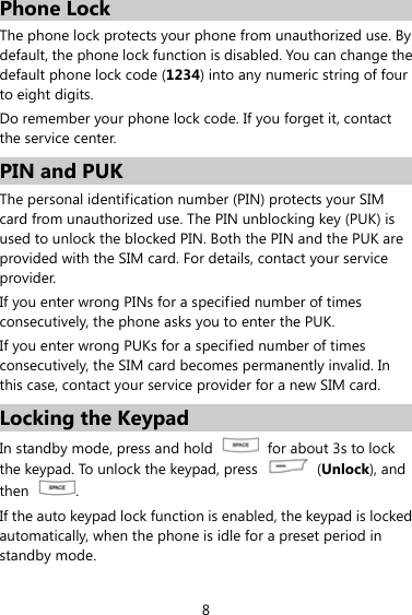 8 Phone Lock The phone lock protects your phone from unauthorized use. By default, the phone lock function is disabled. You can change the default phone lock code (1234) into any numeric string of four to eight digits. Do remember your phone lock code. If you forget it, contact the service center. PIN and PUK   The personal identification number (PIN) protects your SIM card from unauthorized use. The PIN unblocking key (PUK) is used to unlock the blocked PIN. Both the PIN and the PUK are provided with the SIM card. For details, contact your service provider. If you enter wrong PINs for a specified number of times consecutively, the phone asks you to enter the PUK. If you enter wrong PUKs for a specified number of times consecutively, the SIM card becomes permanently invalid. In this case, contact your service provider for a new SIM card. Locking the Keypad In standby mode, press and hold    for about 3s to lock the keypad. To unlock the keypad, press   (Unlock), and then  . If the auto keypad lock function is enabled, the keypad is locked automatically, when the phone is idle for a preset period in standby mode. 