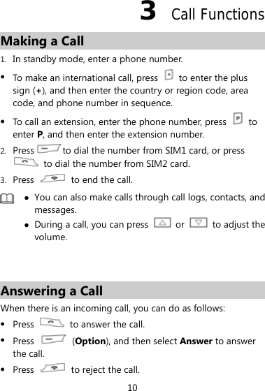 10 3  Call Functions Making a Call 1. In standby mode, enter a phone number. z To make an international call, press    to enter the plus sign (+), and then enter the country or region code, area code, and phone number in sequence. z To call an extension, enter the phone number, press   to enter P, and then enter the extension number. 2. Press to dial the number from SIM1 card, or press   to dial the number from SIM2 card. 3. Press    to end the call.  z You can also make calls through call logs, contacts, and messages. z During a call, you can press   or   to adjust the volume.   Answering a Call When there is an incoming call, you can do as follows: z Press    to answer the call. z Press   (Option), and then select Answer to answer the call. z Press    to reject the call. 