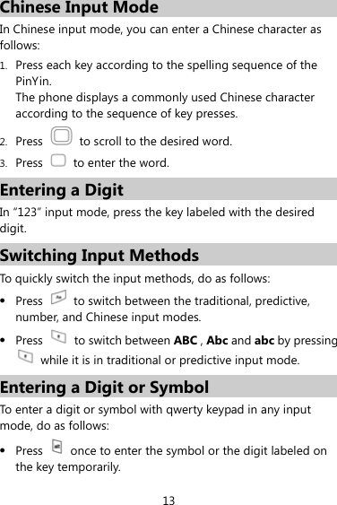 13 Chinese Input Mode In Chinese input mode, you can enter a Chinese character as follows: 1. Press each key according to the spelling sequence of the PinYin. The phone displays a commonly used Chinese character according to the sequence of key presses. 2. Press    to scroll to the desired word. 3. Press    to enter the word. Entering a Digit In “123” input mode, press the key labeled with the desired digit. Switching Input Methods To quickly switch the input methods, do as follows:   z Press    to switch between the traditional, predictive, number, and Chinese input modes. z Press    to switch between ABC , Abc and abc by pressing  while it is in traditional or predictive input mode. Entering a Digit or Symbol To enter a digit or symbol with qwerty keypad in any input mode, do as follows: z Press    once to enter the symbol or the digit labeled on the key temporarily. 