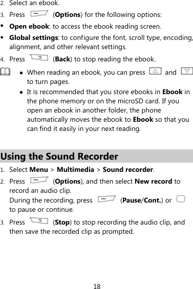 18 2. Select an ebook. 3. Press   (Options) for the following options: z Open ebook: to access the ebook reading screen. z Global settings: to configure the font, scroll type, encoding, alignment, and other relevant settings. 4. Press   (Back) to stop reading the ebook.  z When reading an ebook, you can press   and   to turn pages.   z It is recommended that you store ebooks in Ebook in the phone memory or on the microSD card. If you open an ebook in another folder, the phone automatically moves the ebook to Ebook so that you can find it easily in your next reading.  Using the Sound Recorder 1. Select Menu &gt; Multimedia &gt; Sound recorder. 2. Press   (Options), and then select New record to record an audio clip. During the recording, press   (Pause/Cont.) or   to pause or continue. 3. Press   (Stop) to stop recording the audio clip, and then save the recorded clip as prompted. 