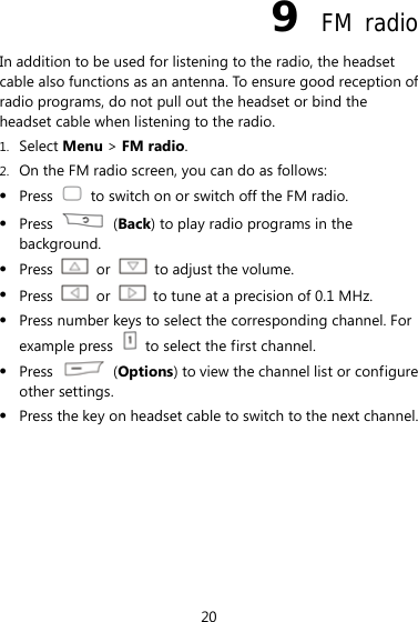 20 9  FM radio In addition to be used for listening to the radio, the headset cable also functions as an antenna. To ensure good reception of radio programs, do not pull out the headset or bind the headset cable when listening to the radio. 1. Select Menu &gt; FM radio. 2. On the FM radio screen, you can do as follows: z Press    to switch on or switch off the FM radio. z Press   (Back) to play radio programs in the background. z Press   or    to adjust the volume. z Press   or    to tune at a precision of 0.1 MHz. z Press number keys to select the corresponding channel. For example press    to select the first channel. z Press   (Options) to view the channel list or configure other settings. z Press the key on headset cable to switch to the next channel. 