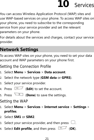 21 10  Services You can access Wireless Application Protocol (WAP) sites and use WAP-based services on your phone. To access WAP sites on your phone, you need to subscribe to the corresponding service from your service provider and set the relevant parameters on your phone.   For details about the services and charges, contact your service provider. Network Settings To access WAP sites on your phone, you need to set your data account and WAP parameters on your phone first. Setting the Connection Profile 1. Select Menu &gt; Services &gt; Data account. 2. Select the network type (GSM data or GPRS). 3. Select your service provider. 4. Press   (Edit) to set the account. 5. Press   (Done) to save the settings. Setting the WAP 1. Select Menu &gt; Services &gt; Internet service &gt; Settings &gt; profiles. 2. Select SM1 or SIM2. 3. Select your service provider, and then press  . 4. Select Edit profile, and then press   (OK). 