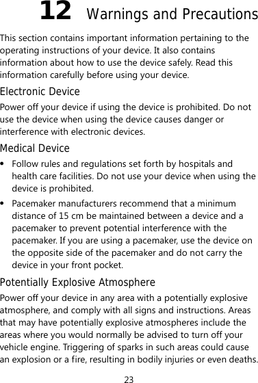 23 12  Warnings and Precautions This section contains important information pertaining to the operating instructions of your device. It also contains information about how to use the device safely. Read this information carefully before using your device. Electronic Device Power off your device if using the device is prohibited. Do not use the device when using the device causes danger or interference with electronic devices. Medical Device z Follow rules and regulations set forth by hospitals and health care facilities. Do not use your device when using the device is prohibited. z Pacemaker manufacturers recommend that a minimum distance of 15 cm be maintained between a device and a pacemaker to prevent potential interference with the pacemaker. If you are using a pacemaker, use the device on the opposite side of the pacemaker and do not carry the device in your front pocket. Potentially Explosive Atmosphere Power off your device in any area with a potentially explosive atmosphere, and comply with all signs and instructions. Areas that may have potentially explosive atmospheres include the areas where you would normally be advised to turn off your vehicle engine. Triggering of sparks in such areas could cause an explosion or a fire, resulting in bodily injuries or even deaths. 