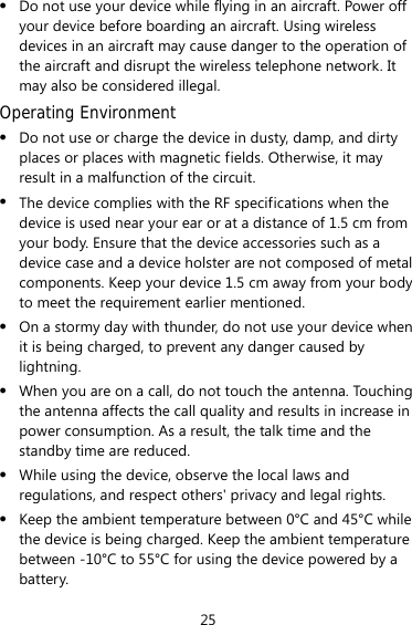 25 z Do not use your device while flying in an aircraft. Power off your device before boarding an aircraft. Using wireless devices in an aircraft may cause danger to the operation of the aircraft and disrupt the wireless telephone network. It may also be considered illegal.   Operating Environment z Do not use or charge the device in dusty, damp, and dirty places or places with magnetic fields. Otherwise, it may result in a malfunction of the circuit. z The device complies with the RF specifications when the device is used near your ear or at a distance of 1.5 cm from your body. Ensure that the device accessories such as a device case and a device holster are not composed of metal components. Keep your device 1.5 cm away from your body to meet the requirement earlier mentioned. z On a stormy day with thunder, do not use your device when it is being charged, to prevent any danger caused by lightning. z When you are on a call, do not touch the antenna. Touching the antenna affects the call quality and results in increase in power consumption. As a result, the talk time and the standby time are reduced. z While using the device, observe the local laws and regulations, and respect others&apos; privacy and legal rights. z Keep the ambient temperature between 0°C and 45°C while the device is being charged. Keep the ambient temperature between -10°C to 55°C for using the device powered by a battery. 