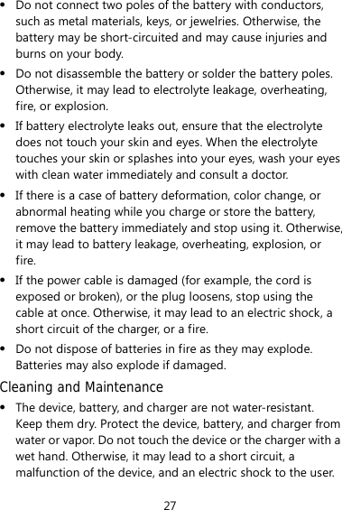 27 z Do not connect two poles of the battery with conductors, such as metal materials, keys, or jewelries. Otherwise, the battery may be short-circuited and may cause injuries and burns on your body. z Do not disassemble the battery or solder the battery poles. Otherwise, it may lead to electrolyte leakage, overheating, fire, or explosion. z If battery electrolyte leaks out, ensure that the electrolyte does not touch your skin and eyes. When the electrolyte touches your skin or splashes into your eyes, wash your eyes with clean water immediately and consult a doctor. z If there is a case of battery deformation, color change, or abnormal heating while you charge or store the battery, remove the battery immediately and stop using it. Otherwise, it may lead to battery leakage, overheating, explosion, or fire. z If the power cable is damaged (for example, the cord is exposed or broken), or the plug loosens, stop using the cable at once. Otherwise, it may lead to an electric shock, a short circuit of the charger, or a fire. z Do not dispose of batteries in fire as they may explode. Batteries may also explode if damaged. Cleaning and Maintenance z The device, battery, and charger are not water-resistant. Keep them dry. Protect the device, battery, and charger from water or vapor. Do not touch the device or the charger with a wet hand. Otherwise, it may lead to a short circuit, a malfunction of the device, and an electric shock to the user. 