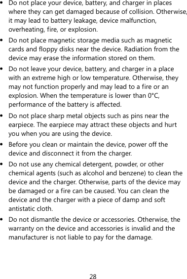 28 z Do not place your device, battery, and charger in places where they can get damaged because of collision. Otherwise, it may lead to battery leakage, device malfunction, overheating, fire, or explosion.   z Do not place magnetic storage media such as magnetic cards and floppy disks near the device. Radiation from the device may erase the information stored on them. z Do not leave your device, battery, and charger in a place with an extreme high or low temperature. Otherwise, they may not function properly and may lead to a fire or an explosion. When the temperature is lower than 0°C, performance of the battery is affected. z Do not place sharp metal objects such as pins near the earpiece. The earpiece may attract these objects and hurt you when you are using the device. z Before you clean or maintain the device, power off the device and disconnect it from the charger.   z Do not use any chemical detergent, powder, or other chemical agents (such as alcohol and benzene) to clean the device and the charger. Otherwise, parts of the device may be damaged or a fire can be caused. You can clean the device and the charger with a piece of damp and soft antistatic cloth. z Do not dismantle the device or accessories. Otherwise, the warranty on the device and accessories is invalid and the manufacturer is not liable to pay for the damage. 