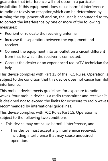 30 guarantee that interference will not occur in a particular installation.If this equipment does cause harmful interference to radio or television reception,which can be determined by turning the equipment off and on, the user is encouraged to try to correct the interference by one or more of the following measures: z Reorient or relocate the receiving antenna. z Increase the separation between the equipment and receiver. z Connect the equipment into an outlet on a circuit different from that to which the receiver is connected. z Consult the dealer or an experienced radio/TV technician for help. This device complies with Part 15 of the FCC Rules. Operation is subject to the condition that this device does not cause harmful interference. This mobile device meets guidelines for exposure to radio waves. Your mobile device is a radio transmitter and receiver. It is designed not to exceed the limits for exposure to radio waves recommended by international guidelines. This device complies with FCC Rules Part 15. Operation is subject to the following two conditions: ‧  This device may not cause harmful interference, and ‧  This device must accept any interference received, including interference that may cause undesired operation.  