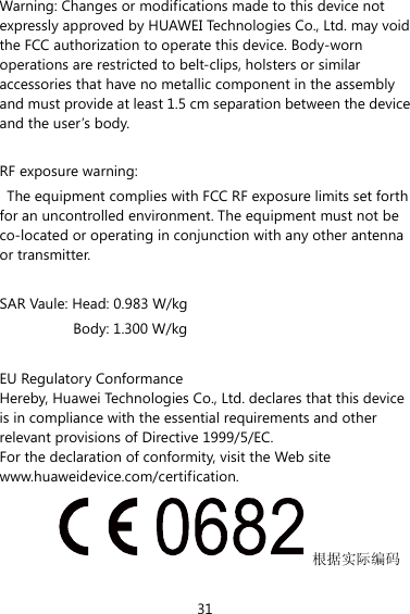 31 Warning: Changes or modifications made to this device not expressly approved by HUAWEI Technologies Co., Ltd. may void the FCC authorization to operate this device. Body-worn operations are restricted to belt-clips, holsters or similar accessories that have no metallic component in the assembly and must provide at least 1.5 cm separation between the device and the user’s body.  RF exposure warning:   The equipment complies with FCC RF exposure limits set forth for an uncontrolled environment. The equipment must not be co-located or operating in conjunction with any other antenna or transmitter. SAR Vaule: Head: 0.983 W/kg Body: 1.300 W/kg  EU Regulatory Conformance Hereby, Huawei Technologies Co., Ltd. declares that this device is in compliance with the essential requirements and other relevant provisions of Directive 1999/5/EC. For the declaration of conformity, visit the Web site www.huaweidevice.com/certification. 根据实际编码 