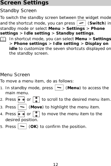 Screen Settings Standby Screen To switch the standby screen between the widget mode and the shortcut mode, you can press   (Switch) in standby mode or select Menu &gt; Settings &gt; Phone settings &gt; Idle setting &gt; Standby settings. In shortcut mode, you can select Menu &gt; Settings &gt; Phone settings &gt; Idle setting &gt; Display on idle to customize the seven shortcuts displayed on the standby screen.    Menu Screen To move a menu item, do as follows: 1. In standby mode, press   (Menu) to access the main menu. 12 2. Press   or   to scroll to the desired menu item. 3. Press   (Move) to highlight the menu item. 4. Press   or   to move the menu item to the desired position. 5. Press   (OK) to confirm the position.     