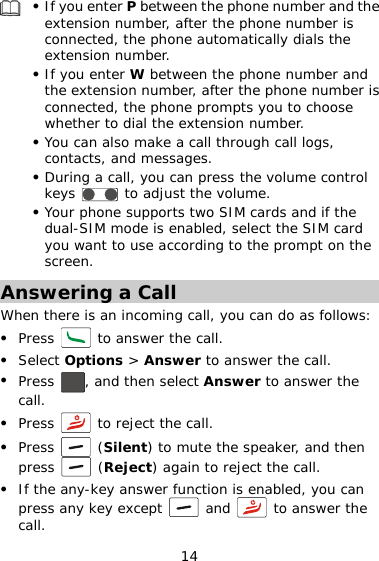 z If you enter P between the phone number and the extension number, after the phone number is connected, the phone automatically dials the extension number.  z If you enter W between the phone number and the extension number, after the phone number is connected, the phone prompts you to choose whether to dial the extension number. z You can also make a call through call logs, contacts, and messages. z During a call, you can press the volume control keys   to adjust the volume. z Your phone supports two SIM cards and if the dual-SIM mode is enabled, select the SIM card you want to use according to the prompt on the screen. Answering a Call When there is an incoming call, you can do as follows: z Press   to answer the call. z Select Options &gt; Answer to answer the call. z Press  , and then select Answer to answer the call. z Press   to reject the call. z Press   (Silent) to mute the speaker, and then press   (Reject) again to reject the call. z If the any-key answer function is enabled, you can press any key except 14  and   to answer the call. 
