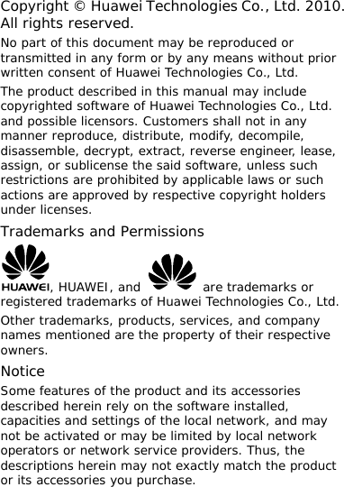 Copyright © Huawei Technologies Co., Ltd. 2010. All rights reserved. No part of this document may be reproduced or transmitted in any form or by any means without prior written consent of Huawei Technologies Co., Ltd. The product described in this manual may include copyrighted software of Huawei Technologies Co., Ltd. and possible licensors. Customers shall not in any manner reproduce, distribute, modify, decompile, disassemble, decrypt, extract, reverse engineer, lease, assign, or sublicense the said software, unless such restrictions are prohibited by applicable laws or such actions are approved by respective copyright holders under licenses. Trademarks and Permissions , HUAWEI, and   are trademarks or registered trademarks of Huawei Technologies Co., Ltd. Other trademarks, products, services, and company names mentioned are the property of their respective owners. Notice Some features of the product and its accessories described herein rely on the software installed, capacities and settings of the local network, and may not be activated or may be limited by local network operators or network service providers. Thus, the descriptions herein may not exactly match the product or its accessories you purchase.  