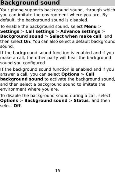 15 Background sound Your phone supports background sound, through which you can imitate the environment where you are. By default, the background sound is disabled. To enable the background sound, select Menu &gt; Settings &gt; Call settings &gt; Advance settings &gt; Background sound &gt; Select when make call, and then select On. You can also select a default background sound. If the background sound function is enabled and if you make a call, the other party will hear the background sound you configured. If the background sound function is enabled and if you answer a call, you can select Options &gt; Call background sound to activate the background sound, and then select a background sound to imitate the environment where you are. To disable the background sound during a call, select Options &gt; Background sound &gt; Status, and then select Off.  