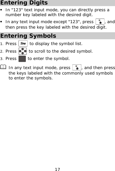 Entering Digits z In &quot;123&quot; text input mode, you can directly pres  a number key labeled with the desired digit. In any text input mode except &quot;123&quot;, press s, and th the desired digit. z then press the key labeled wiEntering Symbols 1. Press   to display the symbol list. 2. Press   to scroll to the desired symbol. Press   to enter the symbol. 3. 17 In any text input mode, press  , and then pressthe keys labeled with th  e commonly used symbols to enter the symbols.  