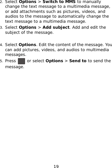 2. Select Options &gt; Switch to MMS to manually change the text message to a multimedia message, or add attachments such as pictures, videos, and audios to the message to automatically change the text message to a multimedia message. 3. Select Options &gt; Add subject. Add and edit the subject of the message.  4. Select Options. Edit the content of the message. You can add pictures, videos, and audios to multimedia messages. 5. Press   or select Options &gt; Send to to send the message.  19 