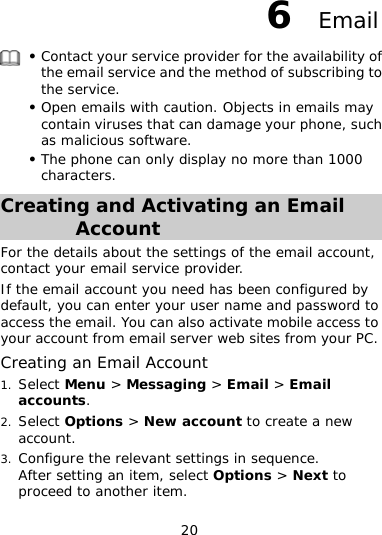 20 6  Email  z  and the method of subscribing to z amage your phone, such z n only display no more than 1000 Contact your service provider for the availability of the email servicethe service. Open emails with caution. Objects in emails may contain viruses that can das malicious software. The phone cacharacters. Creating and Activating an Email Account For the details about the settings of the email account, eb sites from your PC. 1.  &gt; Messaging &gt; Email &gt; Email 2. tions &gt; New account to create a new 3. ct Options &gt; Next to contact your email service provider. If the email account you need has been configured by default, you can enter your user name and password to access the email. You can also activate mobile access to your account from email server wCreating an Email Account Select Menuaccounts. Select Opaccount. Configure the relevant settings in sequence. After setting an item, seleproceed to another item. 
