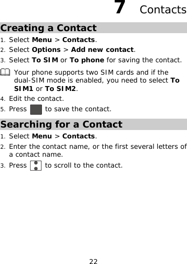 22 7    ContactsCreating a Contact 1. Select Menu &gt; Contacts. 2. Select Options &gt; Add new contact. 3. Select To SIM or To phone for saving the contact. Your phone supports two SIM cards and if the dual-SIM mode is en abled, you need to select To 2. Press SIM1 or To SIM4. Edit th ontact. e c to save the contact. 5. Searching for a Contact 2. name, or the first several letters of 3. Press 1. Select Menu &gt; Contacts. Enter the contact a contact name.  to scroll to the contact. 