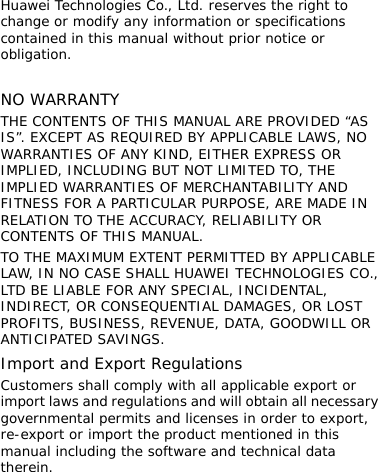  Huawei Technologies Co., Ltd. reserves the right to change or modify any information or specifications contained in this manual without prior notice or obligation.  NO WARRANTY THE CONTENTS OF THIS MANUAL ARE PROVIDED “AS IS”. EXCEPT AS REQUIRED BY APPLICABLE LAWS, NO WARRANTIES OF ANY KIND, EITHER EXPRESS OR IMPLIED, INCLUDING BUT NOT LIMITED TO, THE IMPLIED WARRANTIES OF MERCHANTABILITY AND FITNESS FOR A PARTICULAR PURPOSE, ARE MADE IN RELATION TO THE ACCURACY, RELIABILITY OR CONTENTS OF THIS MANUAL. TO THE MAXIMUM EXTENT PERMITTED BY APPLICABLE LAW, IN NO CASE SHALL HUAWEI TECHNOLOGIES CO., LTD BE LIABLE FOR ANY SPECIAL, INCIDENTAL, INDIRECT, OR CONSEQUENTIAL DAMAGES, OR LOST PROFITS, BUSINESS, REVENUE, DATA, GOODWILL OR ANTICIPATED SAVINGS. Import and Export Regulations Customers shall comply with all applicable export or import laws and regulations and will obtain all necessary governmental permits and licenses in order to export, re-export or import the product mentioned in this manual including the software and technical data therein.   