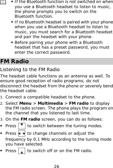 26  z If the Bluetooth function is not switched on when adset to listen to music, itch on the ne ust search for a Bluetooth headset you use a Bluetooth hethe phone prompts you to swBluetooth function. z If no Bluetooth headset is paired with your phowhen you use a Bluetooth headset to listen to music, you mand pair the headset with your phone. z Before pairing your phone with a Bluetooth headset that has a preset password, you must enter the correct password. FM Radio Listenin e FM Radio g to thThe headset cable functions as an antenna as well. To sure good reception of radio programs, do not sconnect the headset fendi rom the phone or severely bend 2. nu &gt; Multimedia &gt;  dio to display on 3. the heads cable. et 1. Connect a compatible headset to the phone. Select Me FM rathe FM  o screen. The p e plays the program the channel that you listened to last time. On the FM radio screen, you can do as follows: honradi z Press  to switch be en the tuning modes. Press twe to change channels or adjust the z frequencyyou have sel by 0.1 MHz according to the tuning mode ected.  z Press   to switch off or on the FM radio. 