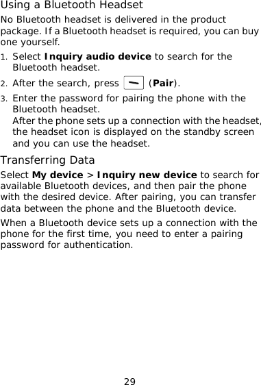 Using a Bluetooth Headset No Bluetooth headset is delivered in the product package. If a Bluetooth headset is required, you can buy one yourself. 1. Select Inquiry audio device to search for the Bluetooth headset. 2. After the search, press   (Pair). 3. Enter the password for pairing the phone with the Bluetooth headset. After the phone sets up a connection with the headset, the headset icon is displayed on the standby screen and you can use the headset. Transferring Data Select My device &gt; Inquiry new device to search for available Bluetooth devices, and then pair the phone with the desired device. After pairing, you can transfer data between the phone and the Bluetooth device. When a Bluetooth device sets up a connection with the phone for the first time, you need to enter a pairing password for authentication. 29 