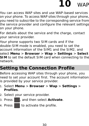 30 10er and configure the relevant settings rvice and the charge, contact  default SIM card when connecting to the   WAP You can access WAP sites and use WAP-based services on your phone. To access WAP sites through your phone, you need to subscribe to the corresponding service from the service providon your phone.  For details about the seyour service provider. Your phone supports two SIM cards and if the double-SIM mode is enabled, you need to set the account information of the SIM1 and the SIM2, and select Menu &gt; Browser &gt; Wap &gt; Settings &gt; Select SIM to set thenetwork. Setting the Connection Profile Before accessing WAP sites through your phone, you need to set your account first. The account information 1.  &gt; Browser &gt; Wap &gt; Settings &gt; is provided by your service provider. Select MenuProfiles. 2. Select y r service provider. ou3. Press  , and then select Activate. 4. Press   to activate the profile. 
