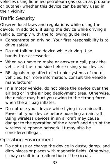 33 fied petroleum gas (such as propane  de on, if using the device while driving a z our first responsibility is to z z ad side before using your device. z place the device over the e, z raft. ces in an aircraft may cause  the aircraft and disrupt the Ovehicles using liqueor butane) whether this device can be safely used intheir vicinity. Traffic Security Observe local laws and regulations while using the vice. In additivehicle, comply with the following guidelines: Concentrate on driving. Ydrive safely. Do not talk on the device while driving. Use hands-free accessories. When you have to make or answer a call, park the vehicle at the roz RF signals may affect electronic systems of motor vehicles. For more information, consult the vehicle manufacturer. In a motor vehicle, do not air bag or in the air bag deployment area. Otherwisthe device may hurt you owing to the strong force when the air bag inflates. Do not use your device while flying in an aircraft. Power off your device before boarding an aircUsing wireless devidanger to the operation ofwireless telephone network. It may also be considered illegal. perating Environment z Do not use or charge the device in dusty, damp, and dirty places or places with magnetic fields. Otherwise, it may result in a malfunction of the circuit. 