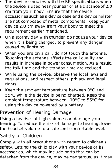 34 z  and a device holster  z .  z  and ged. Keep the h volume can damage your  er  be detached from the device, may be dangerous, as it may The device complies with the RF specifications when the device is used near your ear or at a distance of 2.0cm from your body. Ensure that the device accessories such as a device case are not composed of metal components. Keep your device 2.0 cm away from your body to meet the requirement earlier mentioned. z On a stormy day with thunder, do not use your devicewhen it is being charged, to prevent any danger caused by lightning. When you are on a call, do not touch the antennaTouching the antenna affects the call quality and results in increase in power consumption. As a result, the talk time and the standby time are reduced. z While using the device, observe the local laws andregulations, and respect others&apos; privacy and legal rights. Keep the ambient temperature between 0°C55°C while the device is being charambient temperature between -10°C to 55°C for using the device powered by a battery. Prevention of Hearing Damage Using a headset at highearing. To reduce the risk of damage to hearing, lowthe headset volume to a safe and comfortable level. Safety of Children Comply with all precautions with regard to children&apos;s safety. Letting the child play with your device or its accessories, which may include parts that can