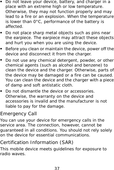 37 z  an extreme high or low temperature. z z nd benzene) to parts of  caused. ce  the device or accessories.  y calls in the essential communications. Do not leave your device, battery, and charger in a place withOtherwise, they may not function properly and may lead to a fire or an explosion. When the temperature is lower than 0°C, performance of the battery is affected. z Do not place sharp metal objects such as pins near the earpiece. The earpiece may attract these objects and hurt you when you are using the device. Before you clean or maintain the device, power off the device and disconnect it from the charger. Do not use any chemical detergent, powder, or other chemical agents (such as alcohol aclean the device and the charger. Otherwise, the device may be damaged or a fire can beYou can clean the device and the charger with a pieof damp and soft antistatic cloth. z Do not dismantleOtherwise, the warranty on the device and accessories is invalid and the manufacturer is notliable to pay for the damage. Emergency Call You can use your device for emergencservice area. The connection, however, cannot be guaranteed in all conditions. You should not rely solely on the device for Certification Information (SAR) This mobile device meets guidelines for exposure to radio waves. 