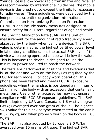 38 ver. bile y the ergy AR e nce with FCC RF exposure guidelines. The SAR ram st s The SAR limit also adopted by Europe is 2.0 W/kg averaged over 10 grams of tissue. The highest SAR Your device is a low-power radio transmitter and receiAs recommended by international guidelines, the modevice is designed not to exceed the limits for exposure to radio waves. These guidelines were developed bindependent scientific organization International Commission on Non-Ionizing Radiation Protection (ICNIRP) and include safety measures designed to ensure safety for all users, regardless of age and health. The Specific Absorption Rate (SAR) is the unit of measurement for the amount of radio frequency enabsorbed by the body when using a device. The Svalue is determined at the highest certified power level in laboratory conditions, but the actual SAR level of the device when being operated can be well below the value. This is because the device is designed to use the minimum power required to reach the network.  The tests are performed in positions and locations (that is, at the ear and worn on the body) as required by thFCC for each model. For body worn operation, this phone has been tested and meets FCC RF exposure guidelines when the handset is positioned a minimum of 15 mm from the body with an accessory that contains no metal part. Use of other accessories may not ensure complialimit adopted by USA and Canada is 1.6 watts/kilog(W/kg) averaged over one gram of tissue. The higheSAR value for this device type when tested at the ear i0.571W/kg, and when properly worn on the body is 1.03 W/kg. 