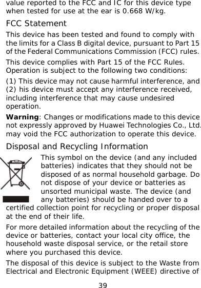 39 he FCC and IC for this device type 5 s. , and ce must accept any interference received, ogies Co., Ltd. idDisposal should be handed over to a e cal city office, the  e of value reported to twhen tested for use at the ear is 0.668 W/kg. FCC Statement This device has been tested and found to comply with the limits for a Class B digital device, pursuant to Part 1of the Federal Communications Commission (FCC) ruleThis device complies with Part 15 of the FCC Rules. Operation is subject to the following two conditions: (1) This device may not cause harmful interference(2) his deviincluding interference that may cause undesired operation. Warning: Changes or modifications made to this device not expressly approved by Huawei Technol the FCC authorization to operate this device.  and Recycling Information This symbol on the device (and any included batteries) indicates that they should not be disposed of as normal household garbage. Donot dispose of your device or batteries as unsorted municipal waste. The device (and any batteries) may vocertified collection point for recycling or proper disposal at the end of their life. For more detailed information about the recycling of thdevice or batteries, contact your lohousehold waste disposal service, or the retail store where you purchased this device. The disposal of this device is subject to the Waste fromElectrical and Electronic Equipment (WEEE) directiv