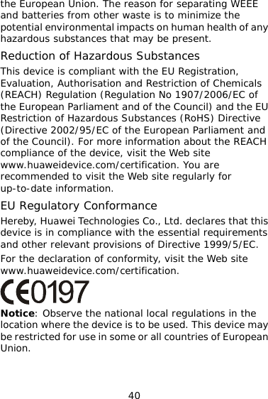 40  the alth of any ment and EACH ertification. You are  regularly for ts .  of conformity, visit the Web site .com/certification. the European Union. The reason for separating WEEE and batteries from other waste is to minimizepotential environmental impacts on human hehazardous substances that may be present. Reduction of Hazardous Substances This device is compliant with the EU Registration, Evaluation, Authorisation and Restriction of Chemicals (REACH) Regulation (Regulation No 1907/2006/EC of the European Parliament and of the Council) and the EU Restriction of Hazardous Substances (RoHS) Directive (Directive 2002/95/EC of the European Parliaof the Council). For more information about the Rcompliance of the device, visit the Web site www.huaweidevice.com/crecommended to visit the Web siteup-to-date information. EU Regulatory Conformance Hereby, Huawei Technologies Co., Ltd. declares that this device is in compliance with the essential requiremenand other relevant provisions of Directive 1999/5/ECFor the declarationwww.huaweidevice Notice: Observe the national local regulations in the location where the device is to be used. This device may e restricted for use in some or all countries of European  bUnion. 