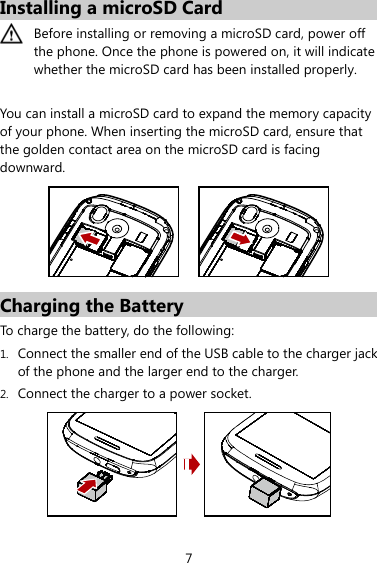 7 Installing a microSD Card  Before installing or removing a microSD card, power off the phone. Once the phone is powered on, it will indicate whether the microSD card has been installed properly.    You can install a microSD card to expand the memory capacity of your phone. When inserting the microSD card, ensure that the golden contact area on the microSD card is facing downward.   Charging the Battery To charge the battery, do the following: 1. Connect the smaller end of the USB cable to the charger jack of the phone and the larger end to the charger. 2. Connect the charger to a power socket.    