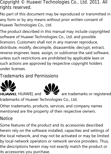 Copyright © Huawei Technologies Co., Ltd. 2011. All rights reserved. No part of this document may be reproduced or transmitted in any form or by any means without prior written consent of Huawei Technologies Co., Ltd. The product described in this manual may include copyrighted software of Huawei Technologies Co., Ltd. and possible licensors. Customers shall not in any manner reproduce, distribute, modify, decompile, disassemble, decrypt, extract, reverse engineer, lease, assign, or sublicense the said software, unless such restrictions are prohibited by applicable laws or such actions are approved by respective copyright holders under licenses. Trademarks and Permissions , HUAWEI, and    are trademarks or registered trademarks of Huawei Technologies Co., Ltd. Other trademarks, products, services, and company names mentioned are the property of their respective owners. Notice Some features of the product and its accessories described herein rely on the software installed, capacities and settings of the local network, and may not be activated or may be limited by local network operators or network service providers. Thus, the descriptions herein may not exactly match the product or its accessories you purchase. 