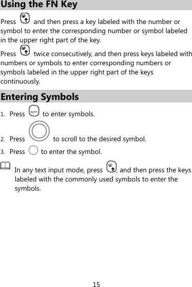 15 Using the FN Key Press    and then press a key labeled with the number or symbol to enter the corresponding number or symbol labeled in the upper right part of the key. Press    twice consecutively, and then press keys labeled with numbers or symbols to enter corresponding numbers or symbols labeled in the upper right part of the keys continuously. Entering Symbols 1. Press    to enter symbols. 2. Press    to scroll to the desired symbol. 3. Press    to enter the symbol.  In any text input mode, press  , and then press the keys labeled with the commonly used symbols to enter the symbols.  