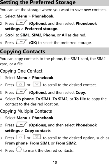 18 Setting the Preferred Storage You can set the storage where you want to save new contacts.   1. Select Menu &gt; Phonebook. 2. Press  (Options), and then select Phonebook settings &gt; Preferred storage. 3. Scroll to SIM1, SIM2, Phone, or All as desired. 4. Press   (OK) to select the preferred storage. Copying Contacts You can copy contacts to the phone, the SIM1 card, the SIM2 card, or a file. Copying One Contact 1. Select Menu &gt; Phonebook. 2. Press  or    to scroll to the desired contact. 3. Press   (Options), and then select Copy. 4. Select To pho ne, To S IM1, To  SIM2 , or To file to copy the contact to the desired location. Copying Multiple Contacts 1. Select Menu &gt; Phonebook. 2. Press  (Options), and then select Phonebook settings &gt; Copy contacts. 3. Press  or    to scroll to the desired option, such as From phone, From SIM1 or From SIM2. 4. Press    to mark the desired contacts. 