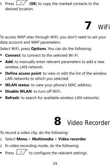 19 5. Press   (OK) to copy the marked contacts to the desired location. 7  WiFi To access WAP sites through WiFi, you don’t need to set your data account and WAP parameters. Select WiFi, press Options, You can do the following: z Connect: to connect to the selected Wi-Fi. z Add: to manually enter relevant parameters to add a new wireless LAN network. z Define access point: to view or edit the list of the wireless LAN networks to which you selected. z WLAN status: to view your phone’s MAC address. z Disable WLAN: to turn off WiFi. z Refresh: to search for available wireless LAN networks.  8  Video Recorder To record a video clip, do the following: 1. Select Menu &gt; Multimedia &gt; Video recorder. 2. In video recording mode, do the following: z Press    to configure the relevant settings. 