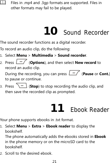 21  Files in .mp4 and .3gp formats are supported. Files in other formats may fail to be played.  10  Sound Recorder The sound recorder functions as a digital recorder.   To record an audio clip, do the following: 1. Select Menu &gt; Multimedia &gt; Sound recorder. 2. Press   (Options), and then select New record to record an audio clip. During the recording, you can press   (Pause or Cont.) to pause or continue. 3. Press   (Stop) to stop recording the audio clip, and then save the recorded clip as prompted. 11  Ebook Reader Your phone supports ebooks in .txt format. 1. Select Menu &gt; Extra &gt; Ebook reader to display the bookshelf. The phone automatically adds the ebooks stored in Ebook in the phone memory or on the microSD card to the bookshelf. 2. Scroll to the desired ebook. 