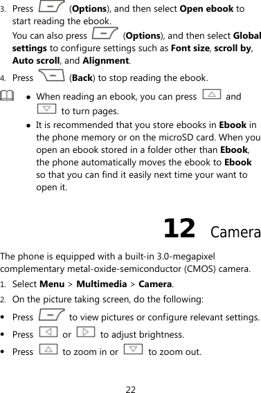 22 3. Press   (Options), and then select Open ebook to start reading the ebook.   You can also press   (Options), and then select Global settings to configure settings such as Font size, scroll by, Auto scroll, and Alignment. 4. Press   (Back) to stop reading the ebook.  z When reading an ebook, you can press   and   to turn pages.   z It is recommended that you store ebooks in Ebook in the phone memory or on the microSD card. When you open an ebook stored in a folder other than Ebook, the phone automatically moves the ebook to Ebook so that you can find it easily next time your want to open it.   12  Camera The phone is equipped with a built-in 3.0-megapixel complementary metal-oxide-semiconductor (CMOS) camera. 1. Select Menu &gt; Multimedia &gt; Camera. 2. On the picture taking screen, do the following: z Press    to view pictures or configure relevant settings. z Press   or    to adjust brightness. z Press    to zoom in or    to zoom out. 