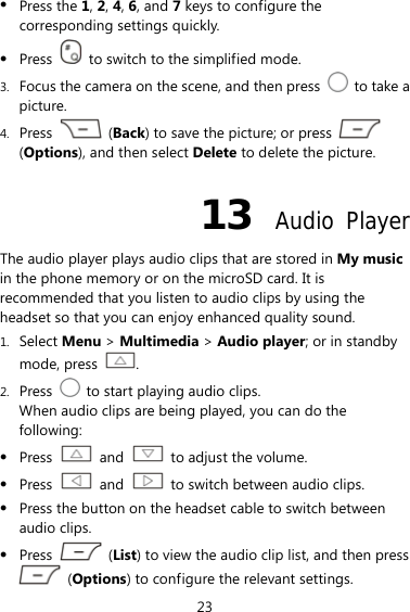23 z Press the 1, 2, 4, 6, and 7 keys to configure the corresponding settings quickly. z Press    to switch to the simplified mode. 3. Focus the camera on the scene, and then press    to take a picture. 4. Press   (Back) to save the picture; or press   (Options), and then select Delete to delete the picture. 13  Audio Player The audio player plays audio clips that are stored in My music in the phone memory or on the microSD card. It is recommended that you listen to audio clips by using the headset so that you can enjoy enhanced quality sound.   1. Select Menu &gt; Multimedia &gt; Audio player; or in standby mode, press  . 2. Press    to start playing audio clips. When audio clips are being played, you can do the following: z Press   and    to adjust the volume. z Press   and    to switch between audio clips. z Press the button on the headset cable to switch between audio clips. z Press   (List) to view the audio clip list, and then press  (Options) to configure the relevant settings. 