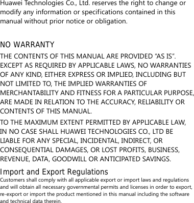 Huawei Technologies Co., Ltd. reserves the right to change or modify any information or specifications contained in this manual without prior notice or obligation.  NO WARRANTY THE CONTENTS OF THIS MANUAL ARE PROVIDED “AS IS”. EXCEPT AS REQUIRED BY APPLICABLE LAWS, NO WARRANTIES OF ANY KIND, EITHER EXPRESS OR IMPLIED, INCLUDING BUT NOT LIMITED TO, THE IMPLIED WARRANTIES OF MERCHANTABILITY AND FITNESS FOR A PARTICULAR PURPOSE, ARE MADE IN RELATION TO THE ACCURACY, RELIABILITY OR CONTENTS OF THIS MANUAL. TO THE MAXIMUM EXTENT PERMITTED BY APPLICABLE LAW, IN NO CASE SHALL HUAWEI TECHNOLOGIES CO., LTD BE LIABLE FOR ANY SPECIAL, INCIDENTAL, INDIRECT, OR CONSEQUENTIAL DAMAGES, OR LOST PROFITS, BUSINESS, REVENUE, DATA, GOODWILL OR ANTICIPATED SAVINGS. Import and Export Regulations Customers shall comply with all applicable export or import laws and regulations and will obtain all necessary governmental permits and licenses in order to export, re-export or import the product mentioned in this manual including the software and technical data therein. 